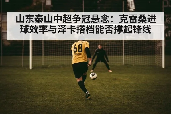 山东泰山中超争冠悬念：克雷桑进球效率与泽卡搭档能否撑起锋线