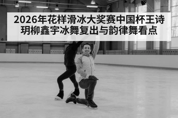 2026年花样滑冰大奖赛中国杯王诗玥柳鑫宇冰舞复出与韵律舞看点