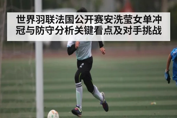 世界羽联法国公开赛安洗莹女单冲冠与防守分析关键看点及对手挑战